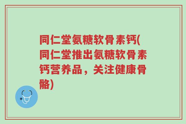 同仁堂氨糖软骨素钙(同仁堂推出氨糖软骨素钙营养品，关注健康骨骼)-第1张图片-超越
