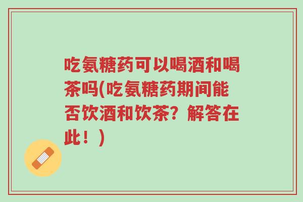 吃氨糖药可以喝酒和喝茶吗(吃氨糖药期间能否饮酒和饮茶?解答在此!)-第1张图片-超越 吃氨糖药可以喝酒和喝茶吗(吃氨糖药期间能否饮酒和饮茶?解答在此!)-第1张图片-超越
