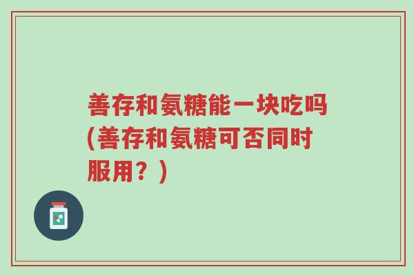 善存和氨糖能一块吃吗(善存和氨糖可否同时服用?)-第1张图片-超越 善存和氨糖能一块吃吗(善存和氨糖可否同时服用?)-第1张图片-超越