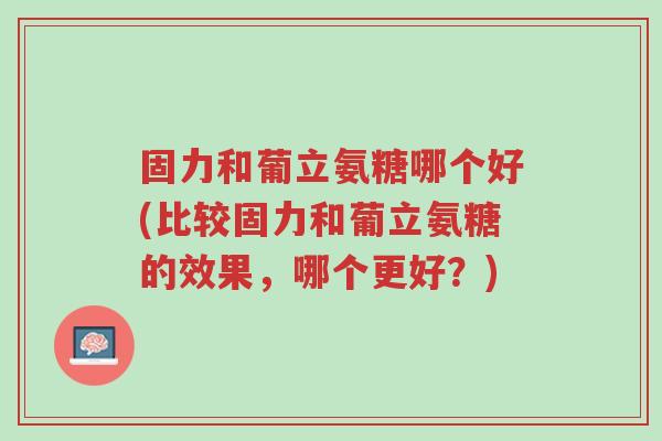 固力和葡立氨糖哪个好(比较固力和葡立氨糖的效果,哪个更好?)-第1张图片-超越 固力和葡立氨糖哪个好(比较固力和葡立氨糖的效果,哪个更好?)-第1张图片-超越