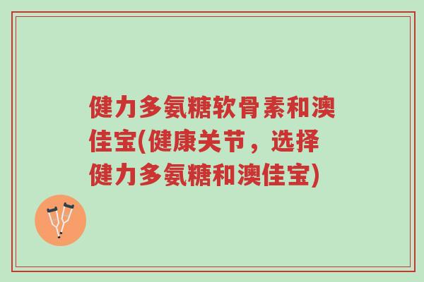 健力多氨糖软骨素和澳佳宝(健康关节，选择健力多氨糖和澳佳宝)-第1张图片-超越