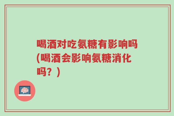 喝酒对吃氨糖有影响吗(喝酒会影响氨糖消化吗?)-第1张图片-超越 喝酒对吃氨糖有影响吗(喝酒会影响氨糖消化吗?)-第1张图片-超越