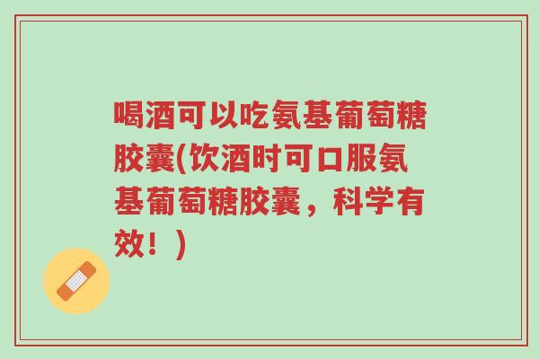 喝酒可以吃氨基葡萄糖胶囊(饮酒时可口服氨基葡萄糖胶囊,科学有效!)-第1张图片-超越 喝酒可以吃氨基葡萄糖胶囊(饮酒时可口服氨基葡萄糖胶囊,科学有效!)-第1张图片-超越