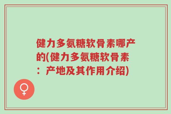 健力多氨糖软骨素哪产的(健力多氨糖软骨素:产地及其作用介绍)-第1张图片-超越 健力多氨糖软骨素哪产的(健力多氨糖软骨素:产地及其作用介绍)-第1张图片-超越