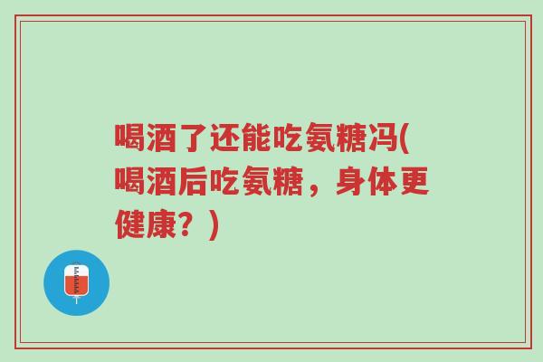 喝酒了还能吃氨糖冯(喝酒后吃氨糖,身体更健康?)-第1张图片-超越 喝酒了还能吃氨糖冯(喝酒后吃氨糖,身体更健康?)-第1张图片-超越