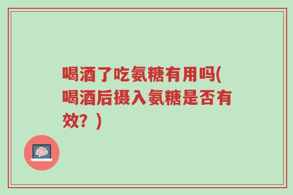 喝酒了吃氨糖有用吗(喝酒后摄入氨糖是否有效?)-第1张图片-超越 喝酒了吃氨糖有用吗(喝酒后摄入氨糖是否有效?)-第1张图片-超越