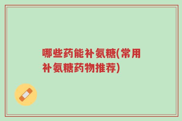 哪些药能补氨糖(常用补氨糖药物推荐)-第1张图片-超越 哪些药能补氨糖(常用补氨糖药物推荐)-第1张图片-超越