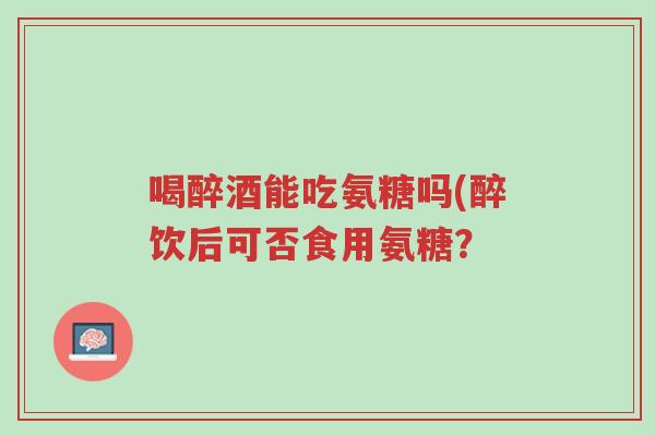 喝醉酒能吃氨糖吗(醉饮后可否食用氨糖？-第1张图片-超越
