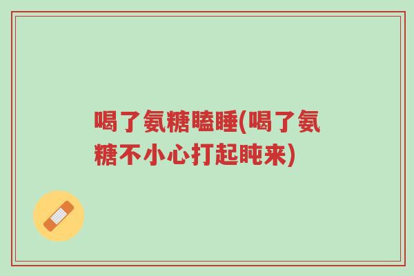喝了氨糖瞌睡(喝了氨糖不小心打起盹来)-第1张图片-超越