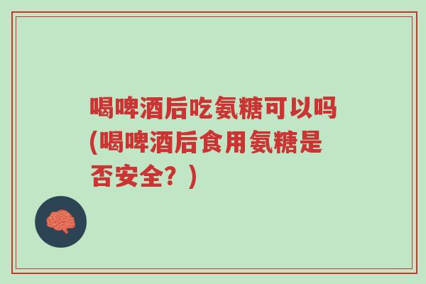 喝啤酒后吃氨糖可以吗(喝啤酒后食用氨糖是否安全？)-第1张图片-超越
