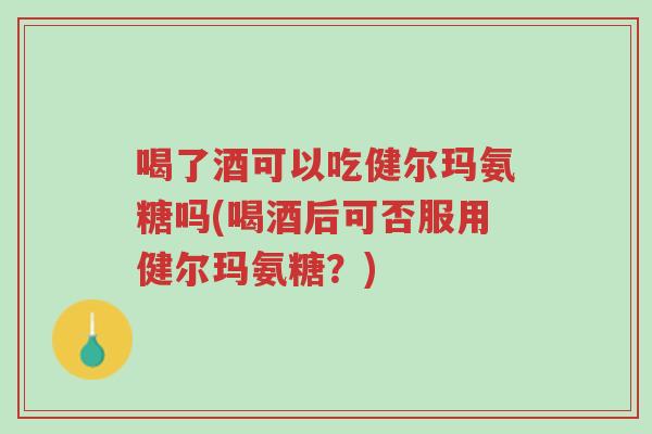 喝了酒可以吃健尔玛氨糖吗(喝酒后可否服用健尔玛氨糖?)-第1张图片-超越 喝了酒可以吃健尔玛氨糖吗(喝酒后可否服用健尔玛氨糖?)-第1张图片-超越