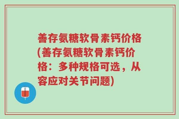 善存氨糖软骨素钙价格(善存氨糖软骨素钙价格:多种规格可选,从容应对关节问题)-第1张图片-超越 善存氨糖软骨素钙价格(善存氨糖软骨素钙价格:多种规格可选,从容应对关节问题)-第1张图片-超越
