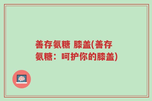 善存氨糖 膝盖(善存氨糖:呵护你的膝盖)-第1张图片-超越 善存氨糖 膝盖(善存氨糖:呵护你的膝盖)-第1张图片-超越
