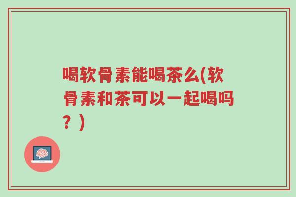 喝软骨素能喝茶么(软骨素和茶可以一起喝吗？)-第1张图片-超越