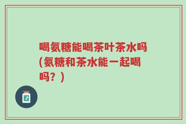 喝氨糖能喝茶叶茶水吗(氨糖和茶水能一起喝吗?)-第1张图片-超越 喝氨糖能喝茶叶茶水吗(氨糖和茶水能一起喝吗?)-第1张图片-超越