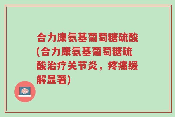 合力康氨基葡萄糖硫酸(合力康氨基葡萄糖硫酸治疗关节炎,疼痛缓解显著)-第1张图片-超越 合力康氨基葡萄糖硫酸(合力康氨基葡萄糖硫酸治疗关节炎,疼痛缓解显著)-第1张图片-超越