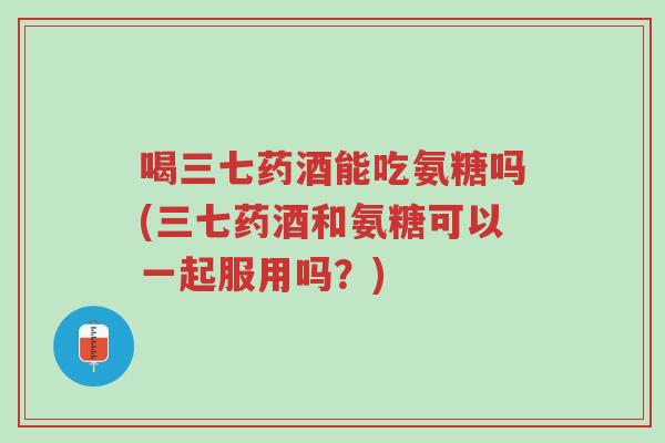 喝三七药酒能吃氨糖吗(三七药酒和氨糖可以一起服用吗?)-第1张图片-超越 喝三七药酒能吃氨糖吗(三七药酒和氨糖可以一起服用吗?)-第1张图片-超越