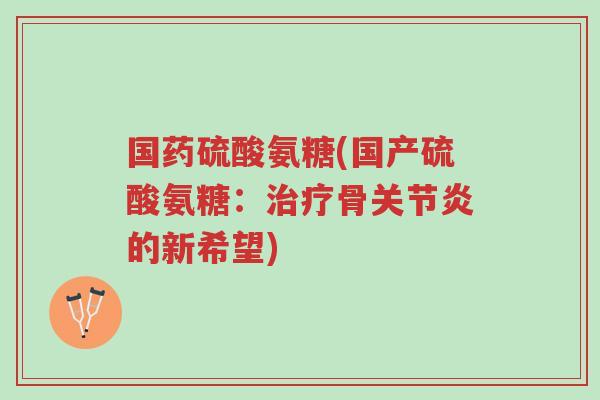 国药硫酸氨糖(国产硫酸氨糖:治疗骨关节炎的新希望)-第1张图片-超越 国药硫酸氨糖(国产硫酸氨糖:治疗骨关节炎的新希望)-第1张图片-超越