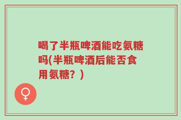 喝了半瓶啤酒能吃氨糖吗(半瓶啤酒后能否食用氨糖?)-第1张图片-超越 喝了半瓶啤酒能吃氨糖吗(半瓶啤酒后能否食用氨糖?)-第1张图片-超越