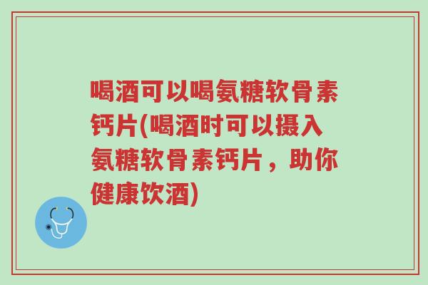 喝酒可以喝氨糖软骨素钙片(喝酒时可以摄入氨糖软骨素钙片,助你健康饮酒)-第1张图片-超越 喝酒可以喝氨糖软骨素钙片(喝酒时可以摄入氨糖软骨素钙片,助你健康饮酒)-第1张图片-超越