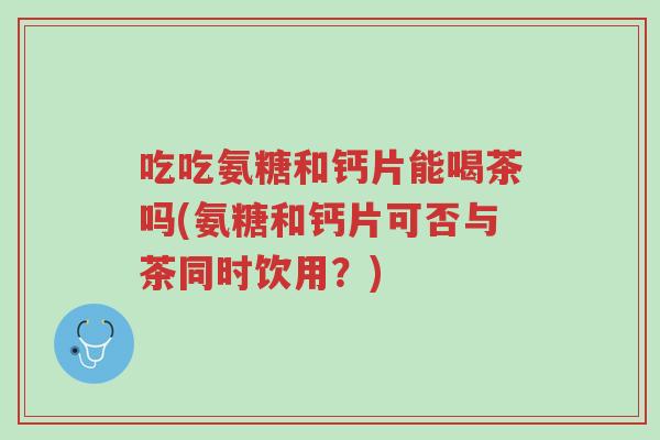吃吃氨糖和钙片能喝茶吗(氨糖和钙片可否与茶同时饮用?)-第1张图片-超越 吃吃氨糖和钙片能喝茶吗(氨糖和钙片可否与茶同时饮用?)-第1张图片-超越