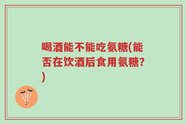 喝酒能不能吃氨糖(能否在饮酒后食用氨糖?)-第1张图片-超越 喝酒能不能吃氨糖(能否在饮酒后食用氨糖?)-第1张图片-超越