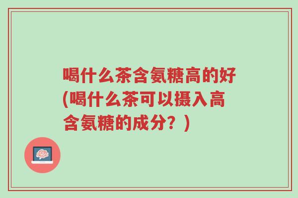 喝什么茶含氨糖高的好(喝什么茶可以摄入高含氨糖的成分?)-第1张图片-超越 喝什么茶含氨糖高的好(喝什么茶可以摄入高含氨糖的成分?)-第1张图片-超越