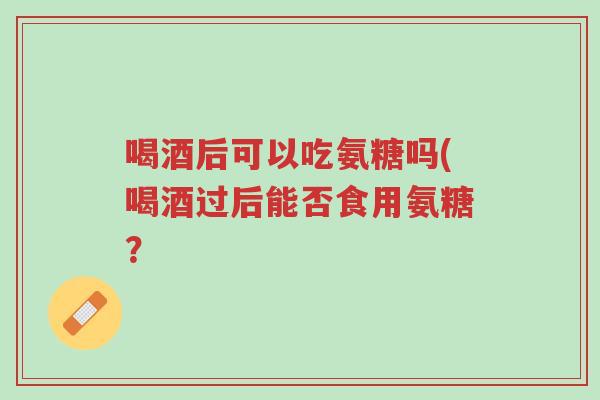 喝酒后可以吃氨糖吗(喝酒过后能否食用氨糖?-第1张图片-超越 喝酒后可以吃氨糖吗(喝酒过后能否食用氨糖?-第1张图片-超越