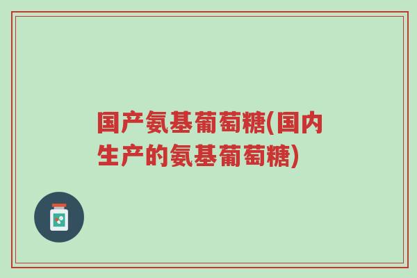 国产氨基葡萄糖(国内生产的氨基葡萄糖)-第1张图片-超越 国产氨基葡萄糖(国内生产的氨基葡萄糖)-第1张图片-超越