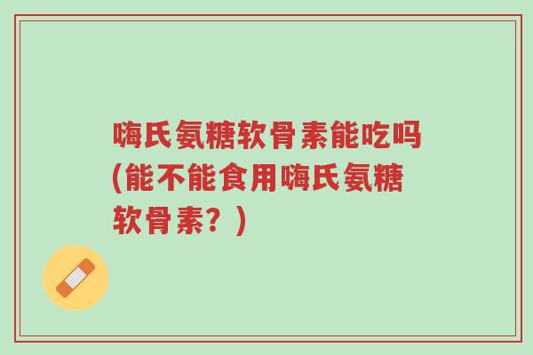 嗨氏氨糖软骨素能吃吗(能不能食用嗨氏氨糖软骨素?)-第1张图片-超越 嗨氏氨糖软骨素能吃吗(能不能食用嗨氏氨糖软骨素?)-第1张图片-超越