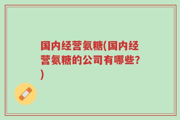 国内经营氨糖(国内经营氨糖的公司有哪些?)-第1张图片-超越 国内经营氨糖(国内经营氨糖的公司有哪些?)-第1张图片-超越