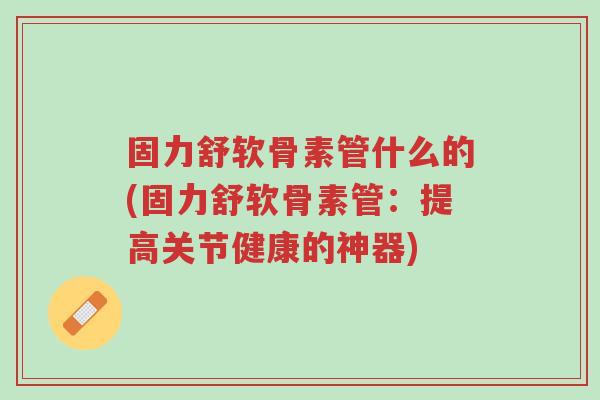 固力舒软骨素管什么的(固力舒软骨素管:提高关节健康的神器)-第1张图片-超越 固力舒软骨素管什么的(固力舒软骨素管:提高关节健康的神器)-第1张图片-超越