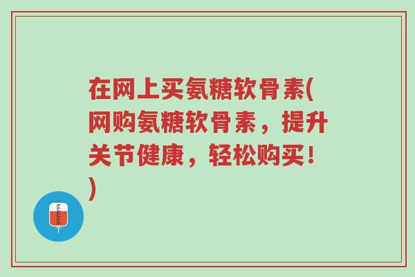 在网上买氨糖软骨素(网购氨糖软骨素,提升关节健康,轻松购买!)-第1张图片-超越 在网上买氨糖软骨素(网购氨糖软骨素,提升关节健康,轻松购买!)-第1张图片-超越