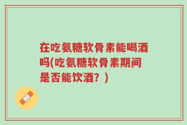 在吃氨糖软骨素能喝酒吗(吃氨糖软骨素期间是否能饮酒?)-第1张图片-超越 在吃氨糖软骨素能喝酒吗(吃氨糖软骨素期间是否能饮酒?)-第1张图片-超越