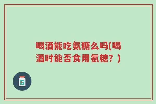 喝酒能吃氨糖么吗(喝酒时能否食用氨糖?)-第1张图片-超越 喝酒能吃氨糖么吗(喝酒时能否食用氨糖?)-第1张图片-超越