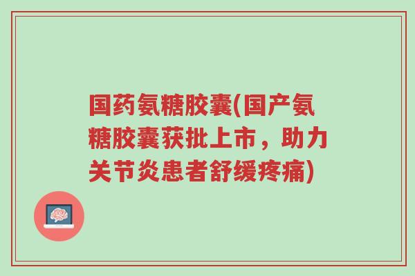 国药氨糖胶囊(国产氨糖胶囊获批上市,助力关节炎患者舒缓疼痛)-第1张图片-超越 国药氨糖胶囊(国产氨糖胶囊获批上市,助力关节炎患者舒缓疼痛)-第1张图片-超越