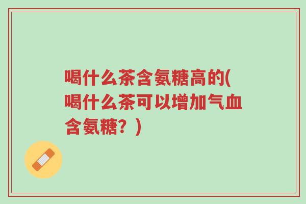 喝什么茶含氨糖高的(喝什么茶可以增加气血含氨糖?)-第1张图片-超越 喝什么茶含氨糖高的(喝什么茶可以增加气血含氨糖?)-第1张图片-超越