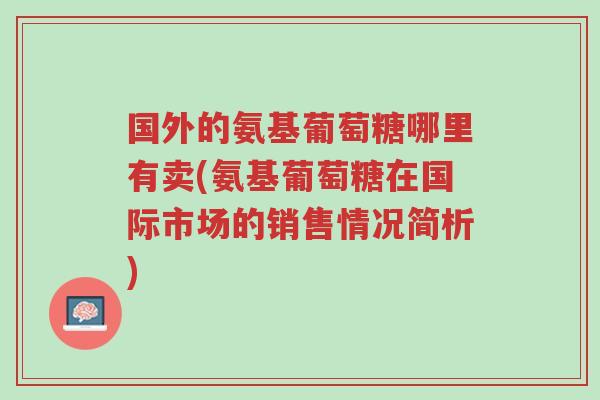 国外的氨基葡萄糖哪里有卖(氨基葡萄糖在国际市场的销售情况简析)-第1张图片-超越 国外的氨基葡萄糖哪里有卖(氨基葡萄糖在国际市场的销售情况简析)-第1张图片-超越