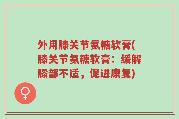 外用膝关节氨糖软膏(膝关节氨糖软膏：缓解膝部不适，促进康复)-第1张图片-超越