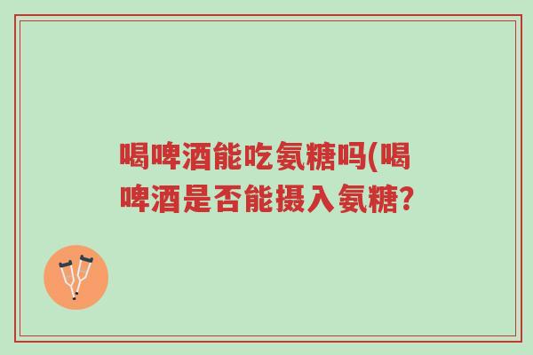 喝啤酒能吃氨糖吗(喝啤酒是否能摄入氨糖？-第1张图片-超越