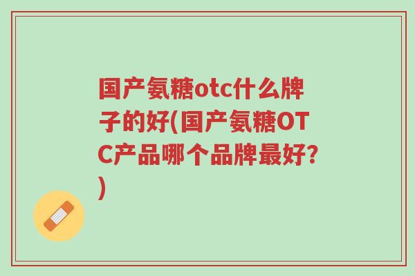 国产氨糖otc什么牌子的好(国产氨糖OTC产品哪个品牌最好?)-第1张图片-超越 国产氨糖otc什么牌子的好(国产氨糖OTC产品哪个品牌最好?)-第1张图片-超越