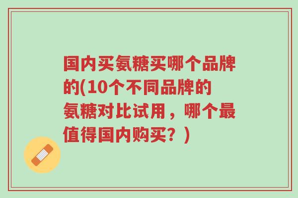 国内买氨糖买哪个品牌的(10个不同品牌的氨糖对比试用,哪个最值得国内购买?)-第1张图片-超越 国内买氨糖买哪个品牌的(10个不同品牌的氨糖对比试用,哪个最值得国内购买?)-第1张图片-超越
