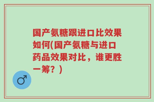 国产氨糖跟进口比效果如何(国产氨糖与进口药品效果对比,谁更胜一筹?)-第1张图片-超越 国产氨糖跟进口比效果如何(国产氨糖与进口药品效果对比,谁更胜一筹?)-第1张图片-超越