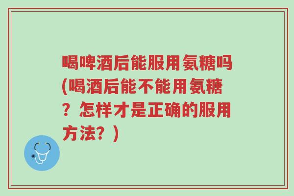 喝啤酒后能服用氨糖吗(喝酒后能不能用氨糖？怎样才是正确的服用方法？)-第1张图片-超越