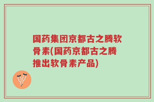 国药集团京都古之腾软骨素(国药京都古之腾推出软骨素产品)-第1张图片-超越 国药集团京都古之腾软骨素(国药京都古之腾推出软骨素产品)-第1张图片-超越