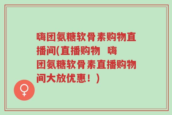 嗨团氨糖软骨素购物直播间(直播购物  嗨团氨糖软骨素直播购物间大放优惠！)-第1张图片-超越
