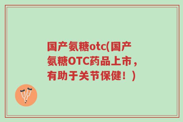 国产氨糖otc(国产氨糖OTC药品上市,有助于关节保健!)-第1张图片-超越 国产氨糖otc(国产氨糖OTC药品上市,有助于关节保健!)-第1张图片-超越
