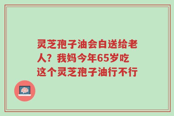 灵芝孢子油会白送给老人?我妈今年65岁吃这个灵芝孢子油行不行-第1张图片-超越 灵芝孢子油会白送给老人?我妈今年65岁吃这个灵芝孢子油行不行-第1张图片-超越