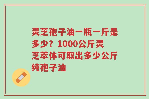 灵芝孢子油一瓶一斤是多少？1000公斤灵芝萃体可取出多少公斤纯孢子油-第1张图片-超越