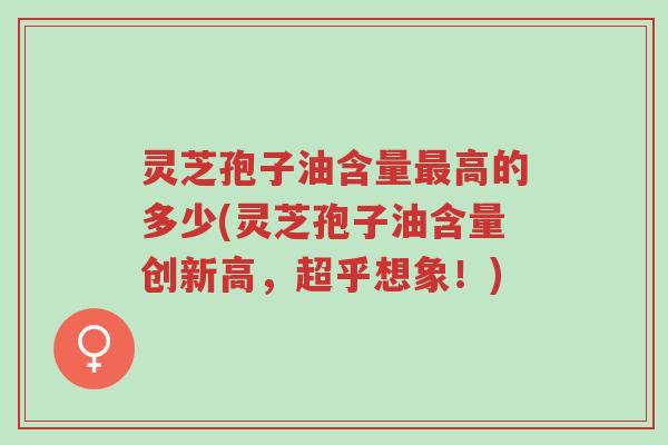 灵芝孢子油含量最高的多少(灵芝孢子油含量创新高,超乎想象!)-第1张图片-超越 灵芝孢子油含量最高的多少(灵芝孢子油含量创新高,超乎想象!)-第1张图片-超越